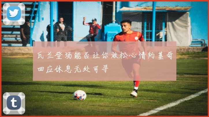 瓦兰登场能否让你放松心情约基奇回应休息无处可寻