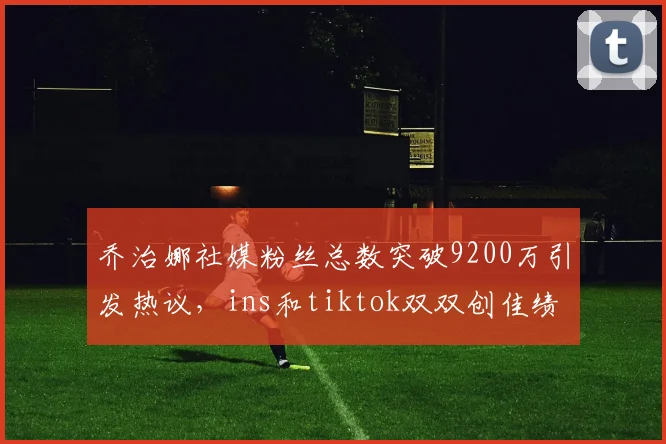 乔治娜社媒粉丝总数突破9200万引发热议，ins和tiktok双双创佳绩