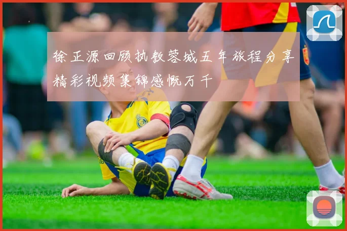 徐正源回顾执教蓉城五年旅程分享精彩视频集锦感慨万千