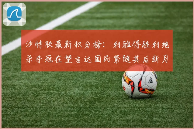 沙特联最新积分榜：利雅得胜利绝杀夺冠在望吉达国民紧随其后新月争夺激烈