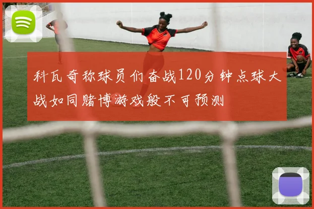 科瓦奇称球员们奋战120分钟点球大战如同赌博游戏般不可预测