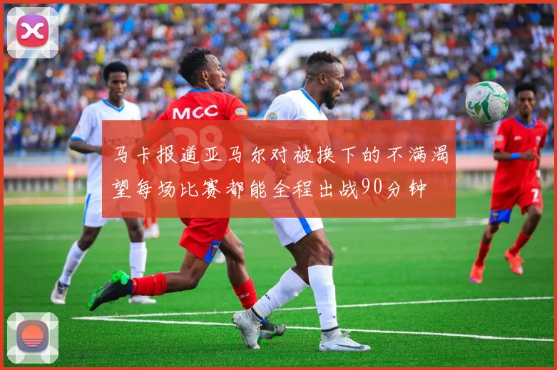 马卡报道亚马尔对被换下的不满渴望每场比赛都能全程出战90分钟