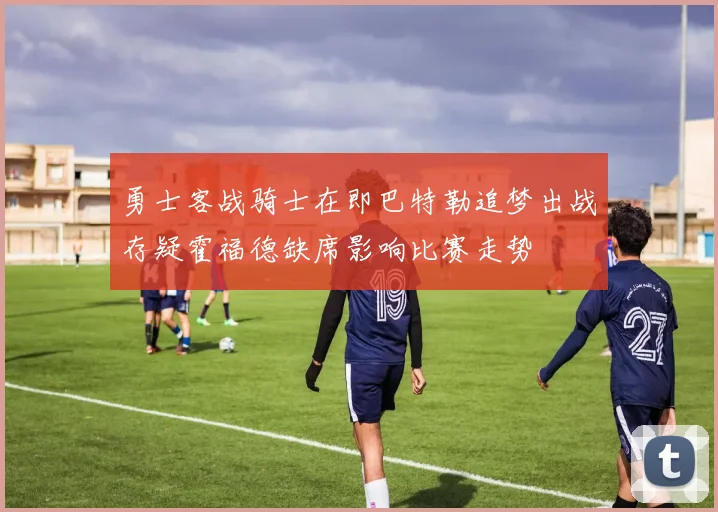 勇士客战骑士在即巴特勒追梦出战存疑霍福德缺席影响比赛走势