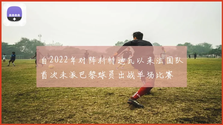 自2022年对阵科特迪瓦以来法国队首次未派巴黎球员出战单场比赛