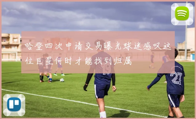 哈登四次申请交易曝光球迷感叹这位巨星何时才能找到归属