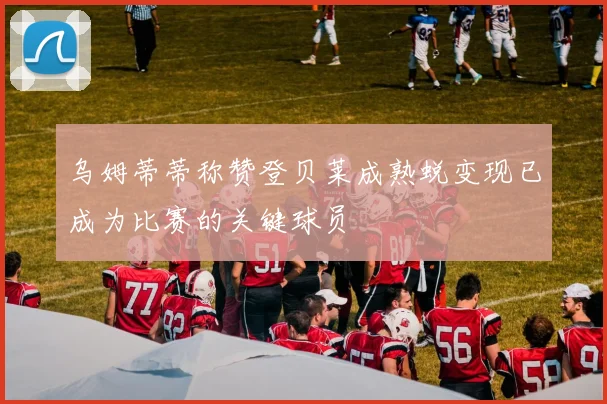 乌姆蒂蒂称赞登贝莱成熟蜕变现已成为比赛的关键球员