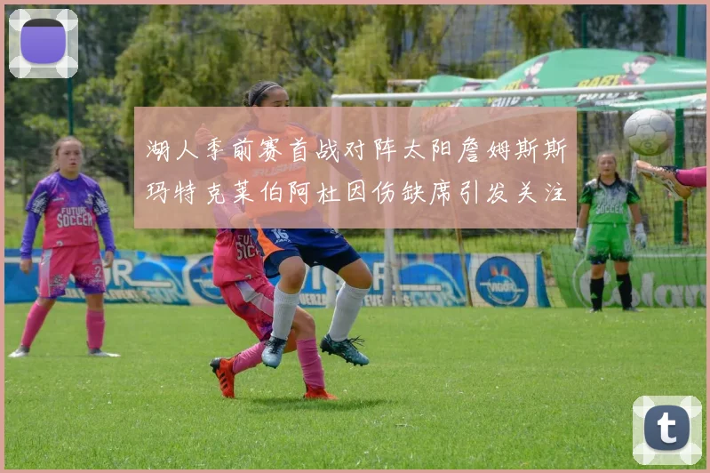 湖人季前赛首战对阵太阳詹姆斯斯玛特克莱伯阿杜因伤缺席引发关注
