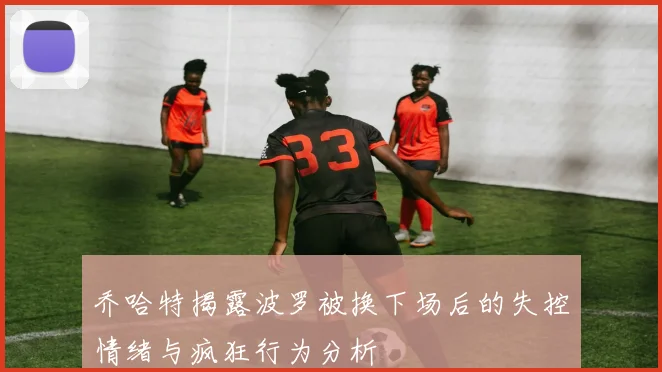 乔哈特揭露波罗被换下场后的失控情绪与疯狂行为分析
