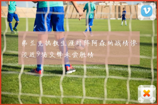 弗兰克执教生涯对阵阿森纳战绩惨淡近9场交锋未尝胜绩
