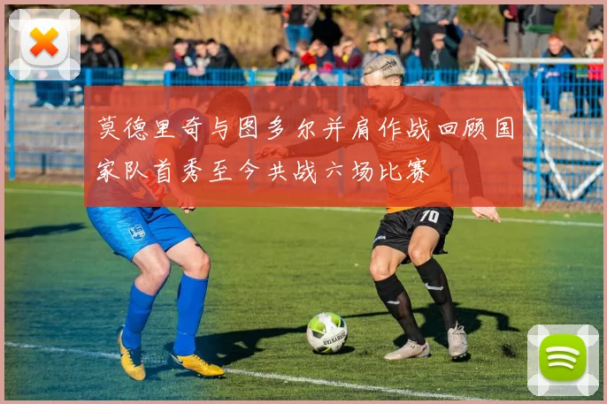莫德里奇与图多尔并肩作战回顾国家队首秀至今共战六场比赛