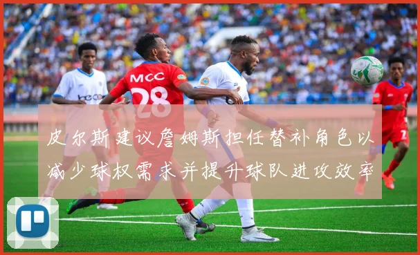 皮尔斯建议詹姆斯担任替补角色以减少球权需求并提升球队进攻效率