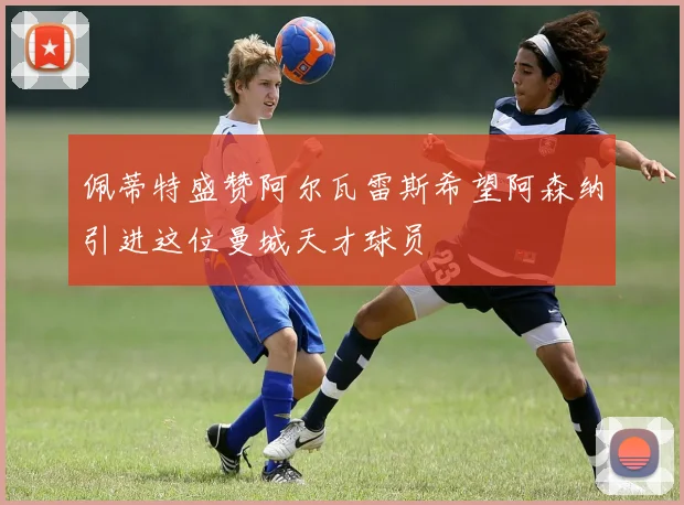 佩蒂特盛赞阿尔瓦雷斯希望阿森纳引进这位曼城天才球员