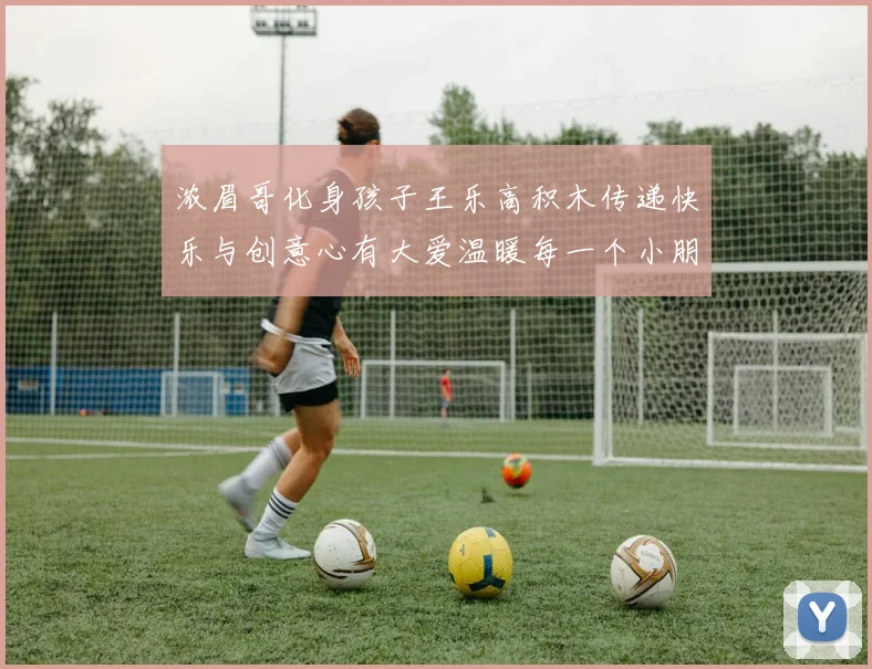 浓眉哥化身孩子王乐高积木传递快乐与创意心有大爱温暖每一个小朋友