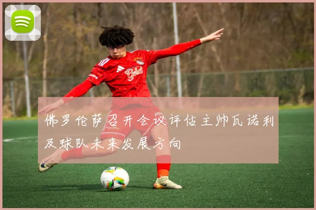 佛罗伦萨召开会议评估主帅瓦诺利及球队未来发展方向