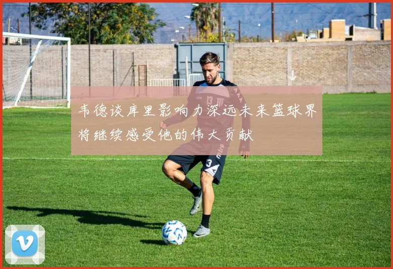 韦德谈库里影响力深远未来篮球界将继续感受他的伟大贡献