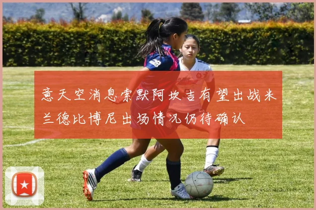 意天空消息索默阿坎吉有望出战米兰德比博尼出场情况仍待确认