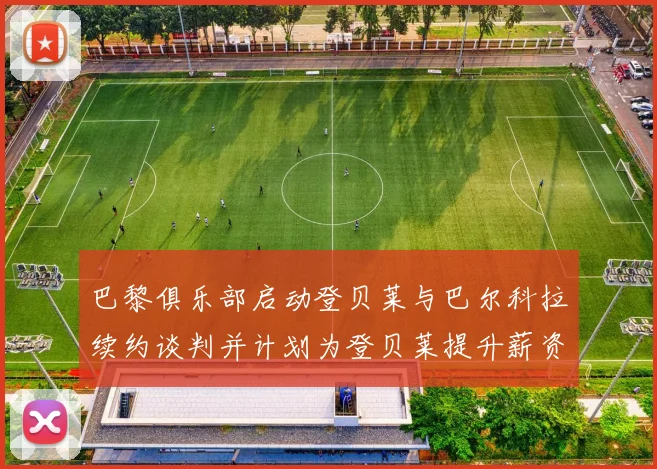巴黎俱乐部启动登贝莱与巴尔科拉续约谈判并计划为登贝莱提升薪资待遇
