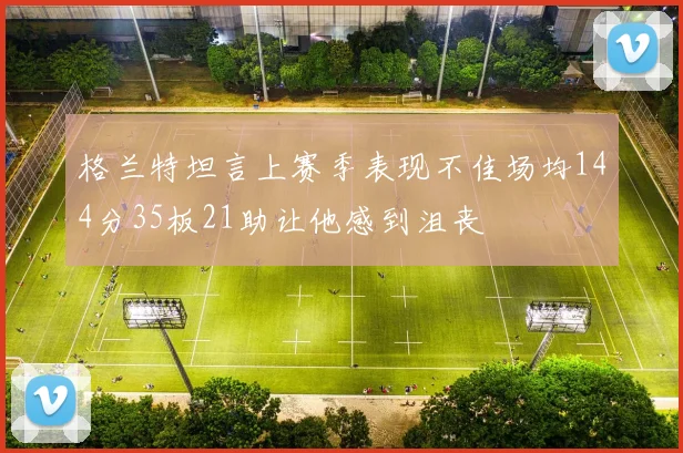 格兰特坦言上赛季表现不佳场均144分35板21助让他感到沮丧