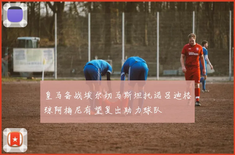 皇马备战埃尔切马斯坦托诺吕迪格琼阿梅尼有望复出助力球队