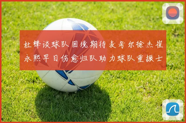 杜锋谈球队困境期待麦考尔徐杰崔永熙早日伤愈归队助力球队重振士气