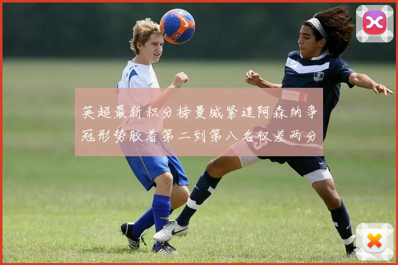 英超最新积分榜曼城紧追阿森纳争冠形势胶着第二到第八名仅差两分