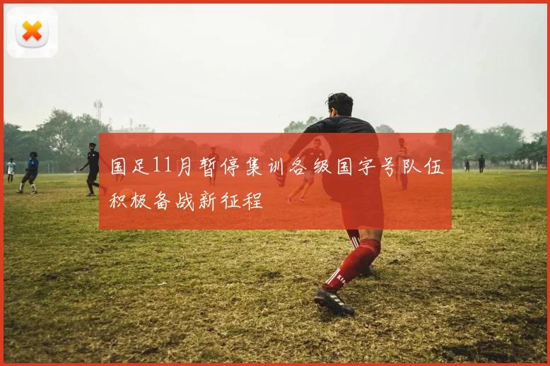 国足11月暂停集训各级国字号队伍积极备战新征程