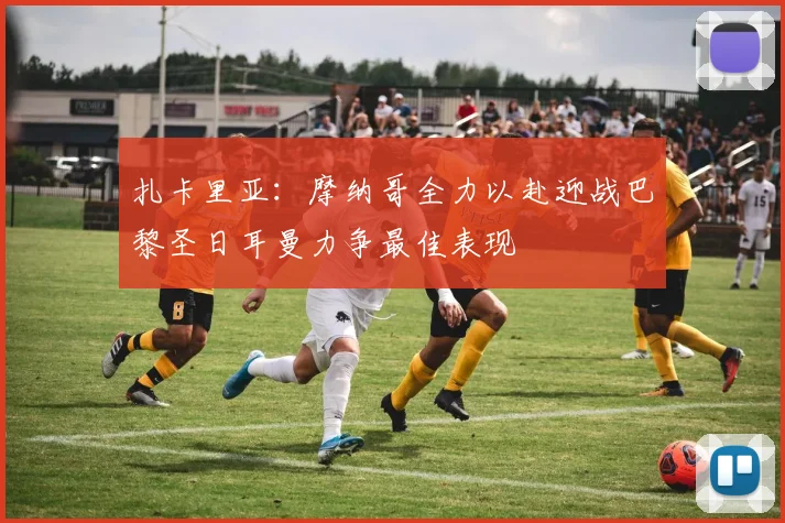 扎卡里亚：摩纳哥全力以赴迎战巴黎圣日耳曼力争最佳表现