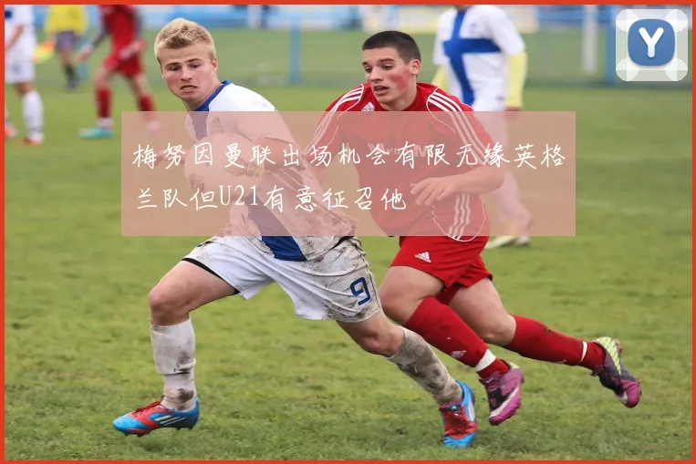 梅努因曼联出场机会有限无缘英格兰队但U21有意征召他