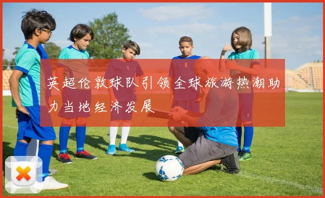 英超伦敦球队引领全球旅游热潮助力当地经济发展