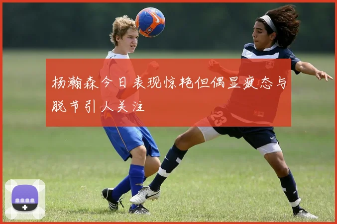 杨瀚森今日表现惊艳但偶显疲态与脱节引人关注