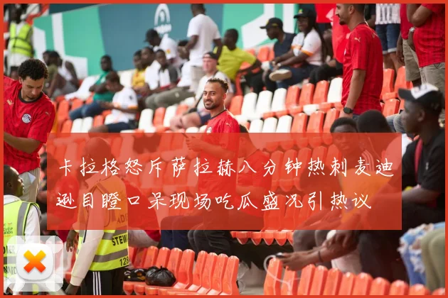 卡拉格怒斥萨拉赫八分钟热刺麦迪逊目瞪口呆现场吃瓜盛况引热议